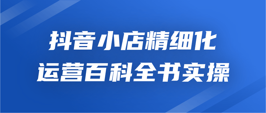 抖音小店精细化运营百科全书实操 - 吾爱软件库